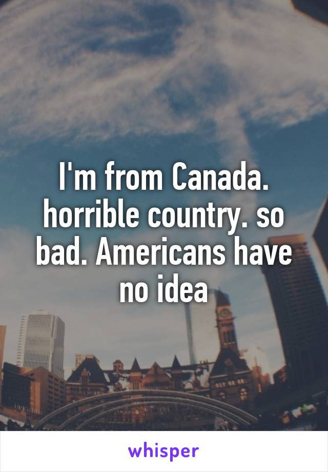 I'm from Canada. horrible country. so bad. Americans have no idea
