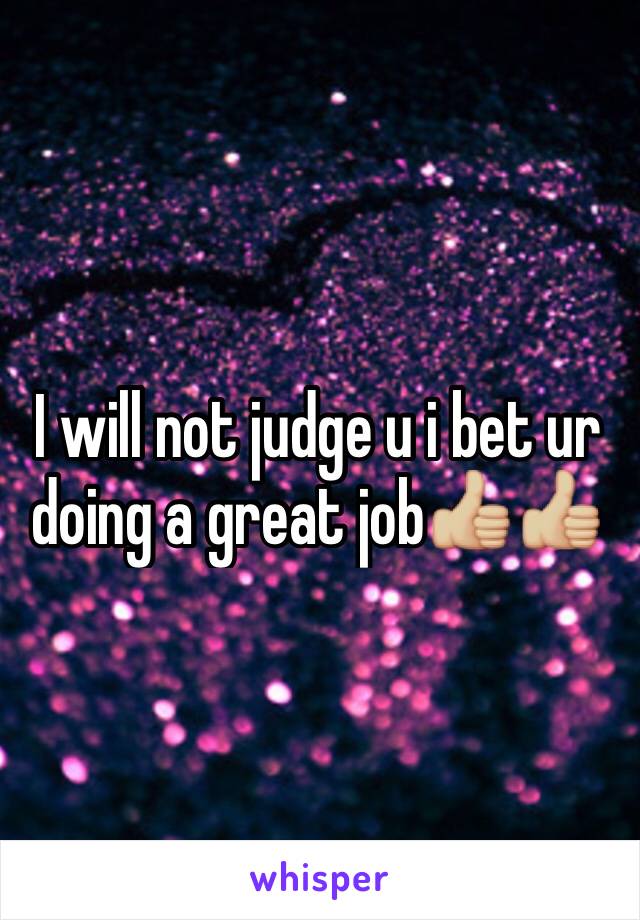 I will not judge u i bet ur doing a great job👍🏼👍🏼