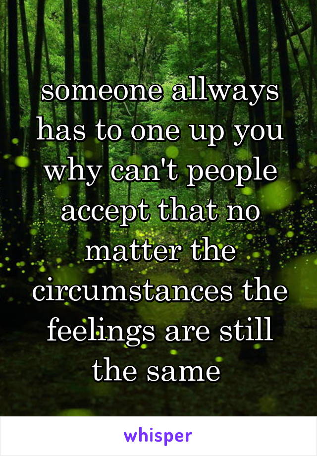 someone allways has to one up you why can't people accept that no matter the circumstances the feelings are still the same 