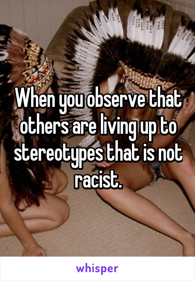 When you observe that others are living up to stereotypes that is not racist.