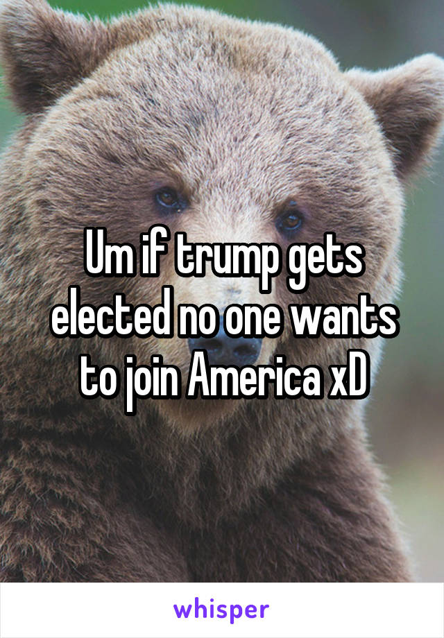 Um if trump gets elected no one wants to join America xD