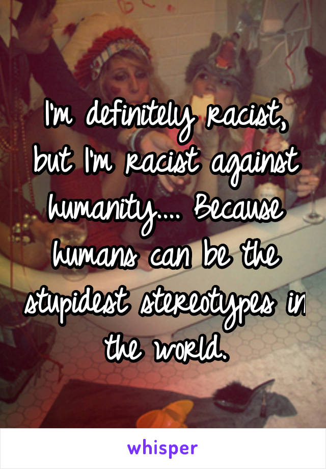 I'm definitely racist, but I'm racist against humanity.... Because humans can be the stupidest stereotypes in the world.