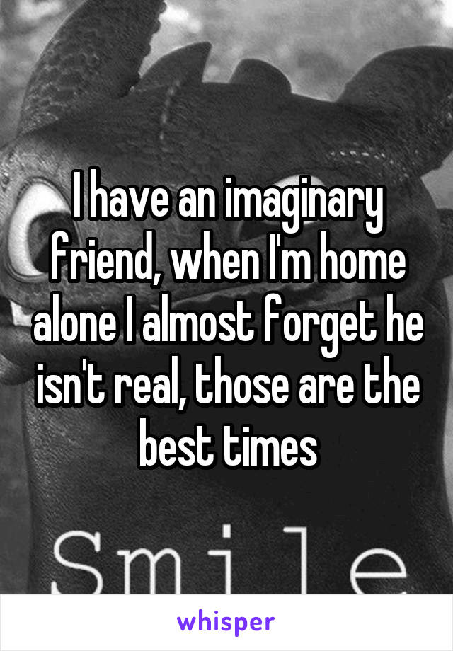 I have an imaginary friend, when I'm home alone I almost forget he isn't real, those are the best times