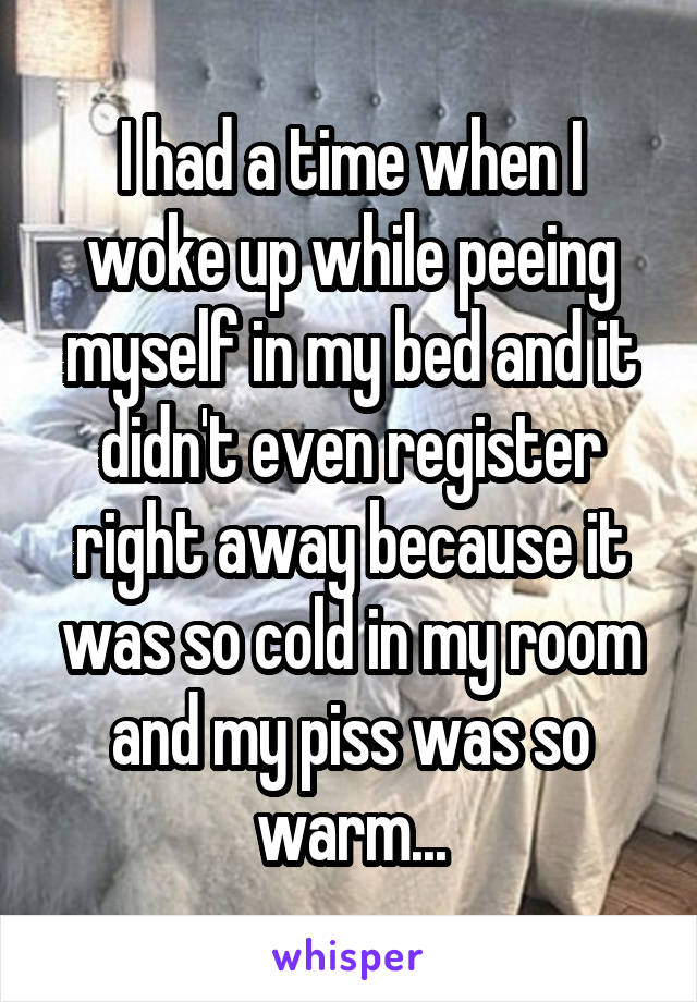 I had a time when I woke up while peeing myself in my bed and it didn't even register right away because it was so cold in my room and my piss was so warm...