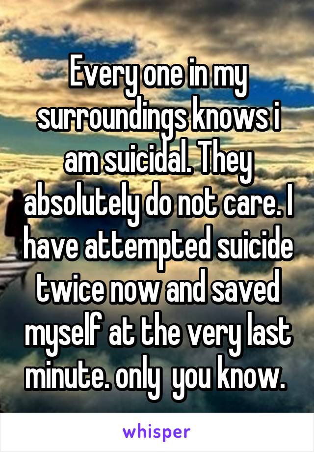 Every one in my surroundings knows i am suicidal. They absolutely do not care. I have attempted suicide twice now and saved myself at the very last minute. only  you know. 