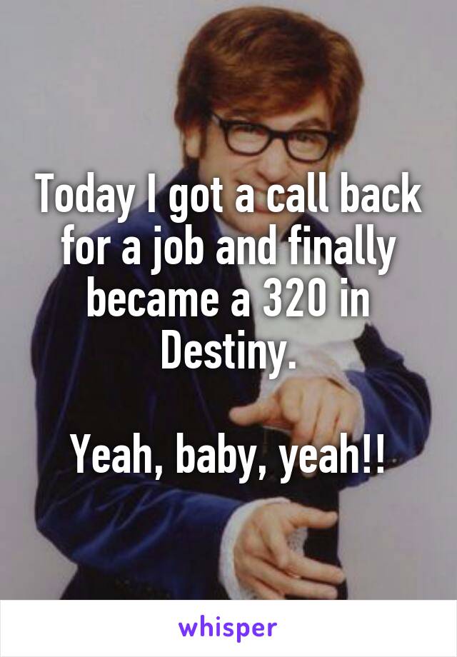 Today I got a call back for a job and finally became a 320 in Destiny.

Yeah, baby, yeah!!