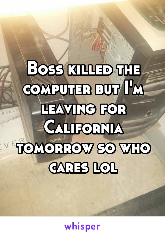 Boss killed the computer but I'm leaving for California tomorrow so who cares lol