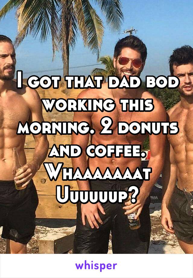 I got that dad bod working this morning. 2 donuts and coffee. Whaaaaaaat
Uuuuuup?