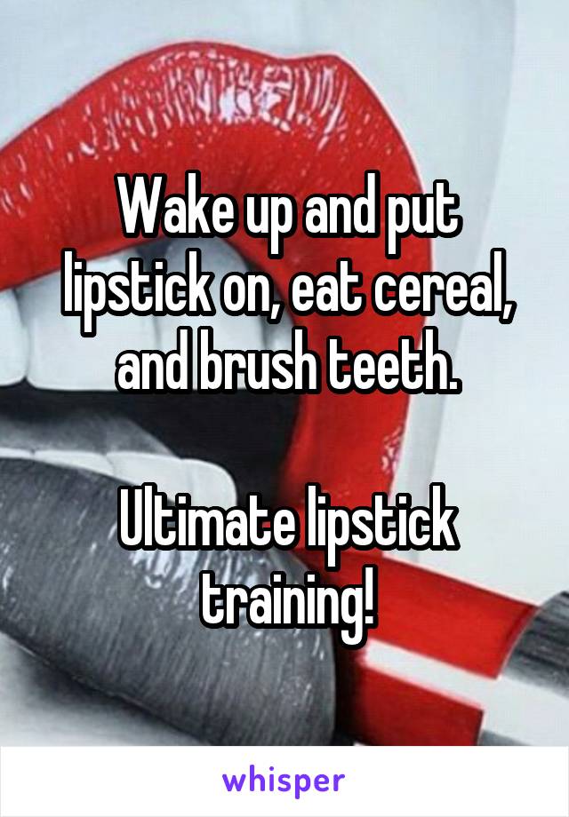 Wake up and put lipstick on, eat cereal, and brush teeth.

Ultimate lipstick training!