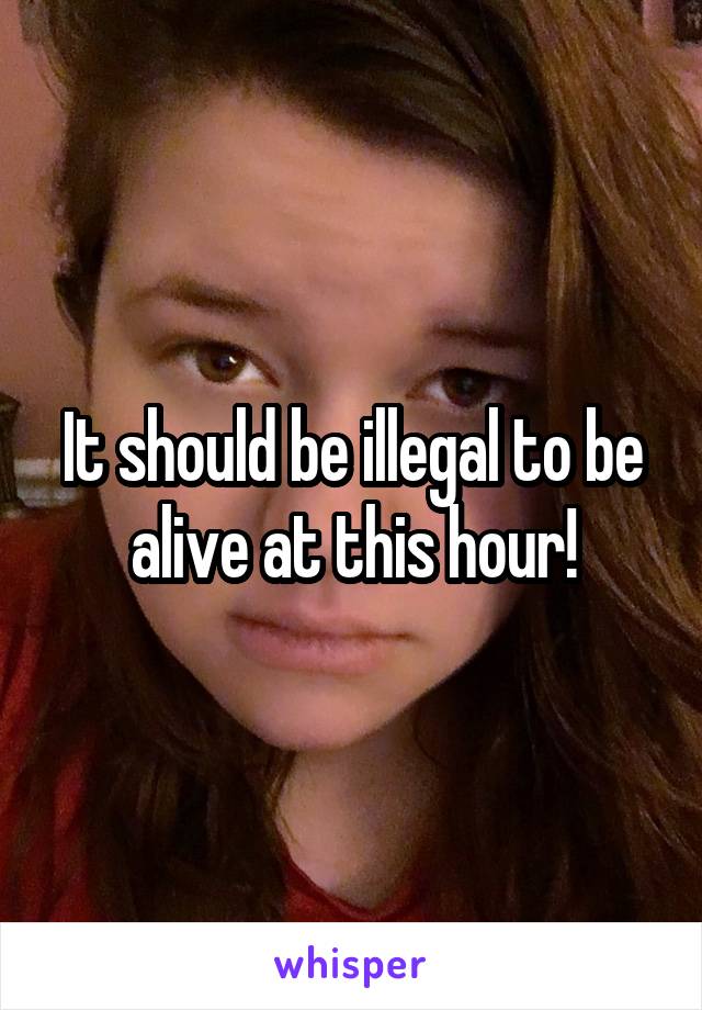 It should be illegal to be alive at this hour!