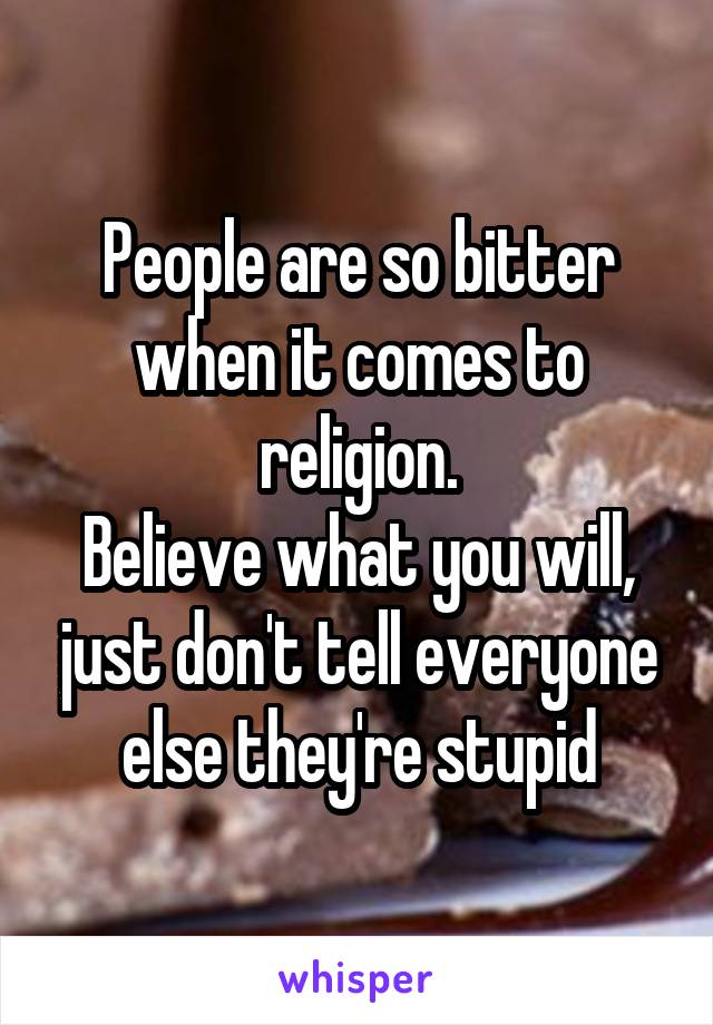 People are so bitter when it comes to religion.
Believe what you will, just don't tell everyone else they're stupid