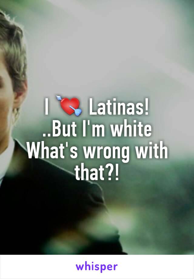 I 💘 Latinas!
..But I'm white
What's wrong with that?!