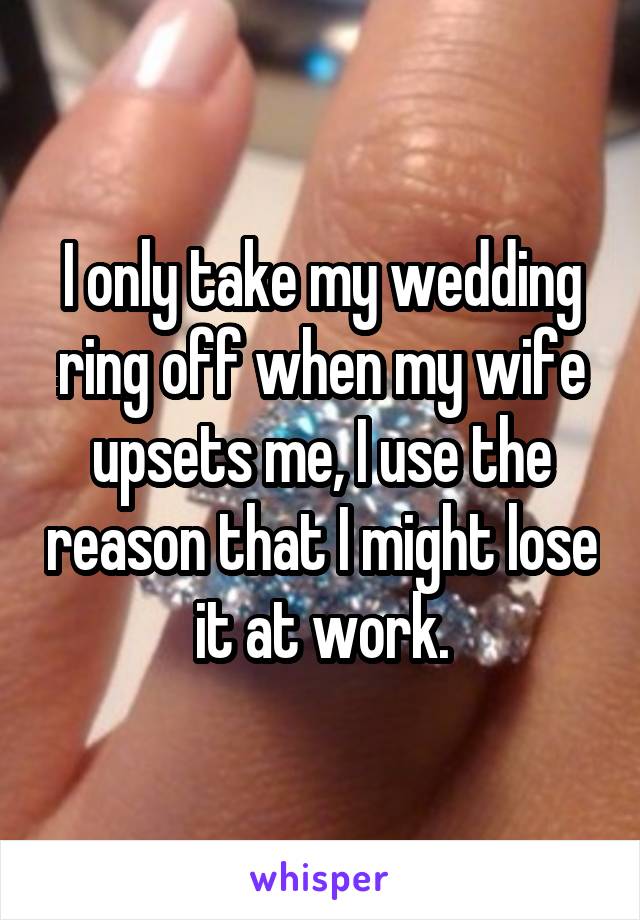 I only take my wedding ring off when my wife upsets me, I use the reason that I might lose it at work.