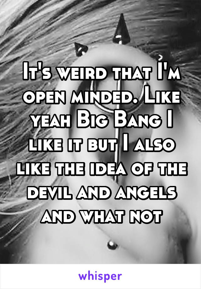 It's weird that I'm open minded. Like yeah Big Bang I like it but I also like the idea of the devil and angels and what not