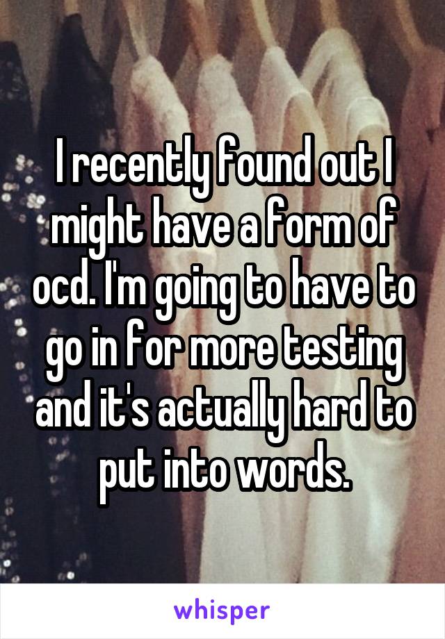 I recently found out I might have a form of ocd. I'm going to have to go in for more testing and it's actually hard to put into words.