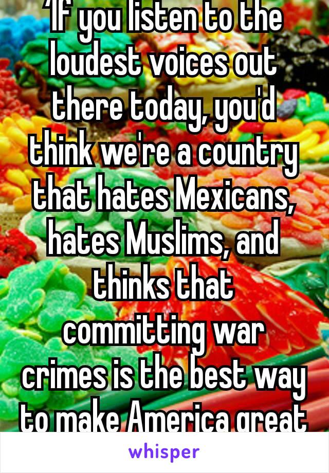 ‘If you listen to the loudest voices out there today, you'd think we're a country that hates Mexicans, hates Muslims, and thinks that committing war crimes is the best way to make America great again.