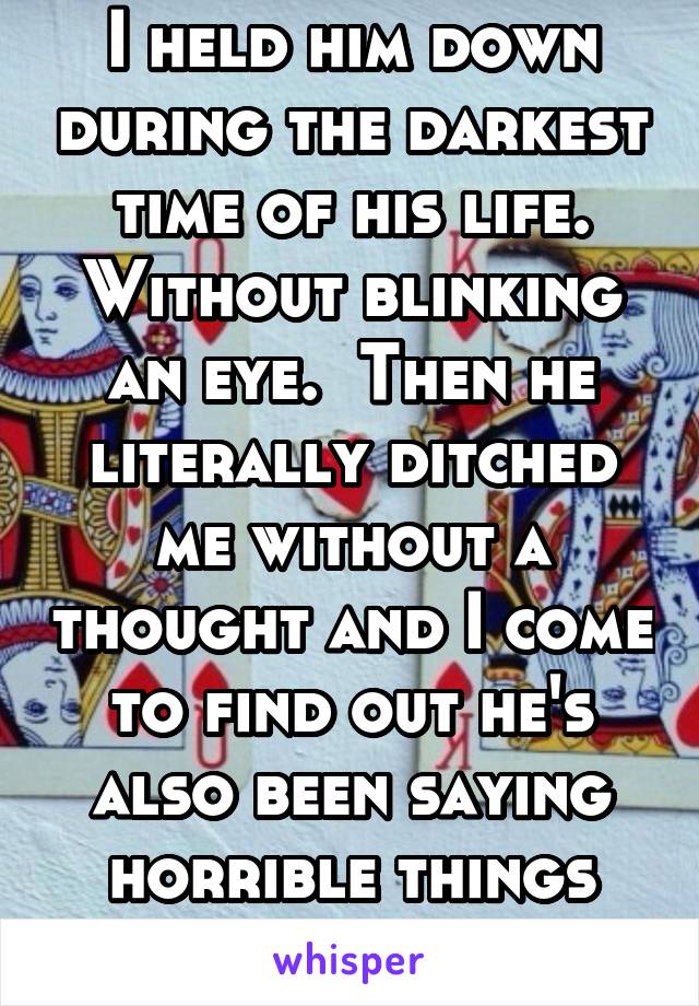 I held him down during the darkest time of his life. Without blinking an eye.  Then he literally ditched me without a thought and I come to find out he's also been saying horrible things about me. 