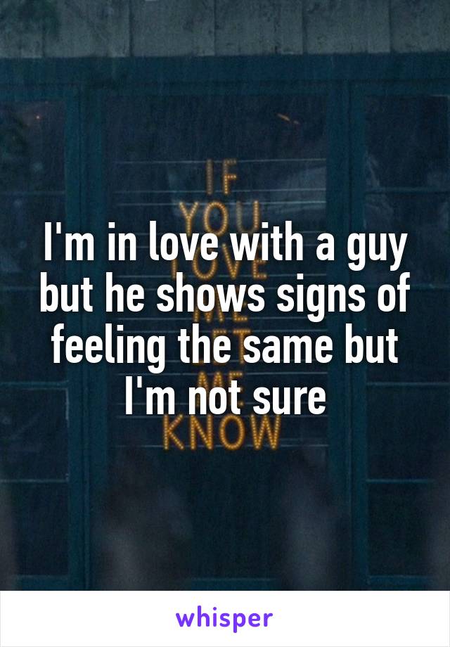 I'm in love with a guy but he shows signs of feeling the same but I'm not sure