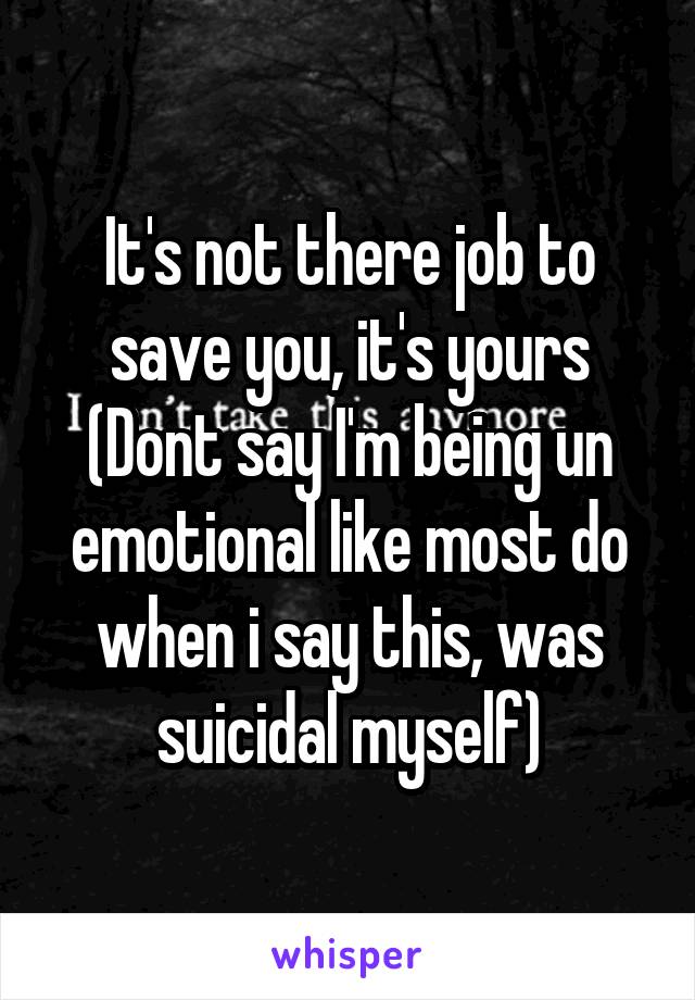 It's not there job to save you, it's yours
(Dont say I'm being un emotional like most do when i say this, was suicidal myself)