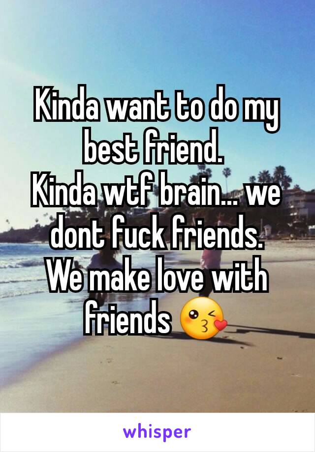 Kinda want to do my best friend. 
Kinda wtf brain... we dont fuck friends.
We make love with friends 😘