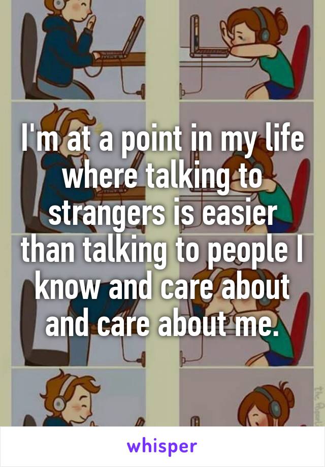 I'm at a point in my life where talking to strangers is easier than talking to people I know and care about and care about me.