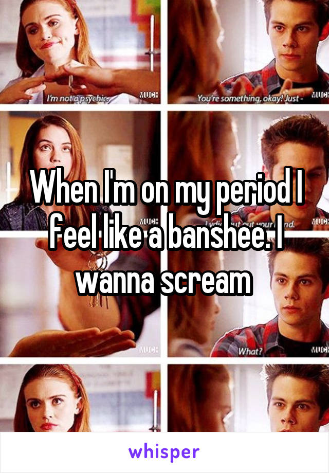 When I'm on my period I feel like a banshee. I wanna scream 