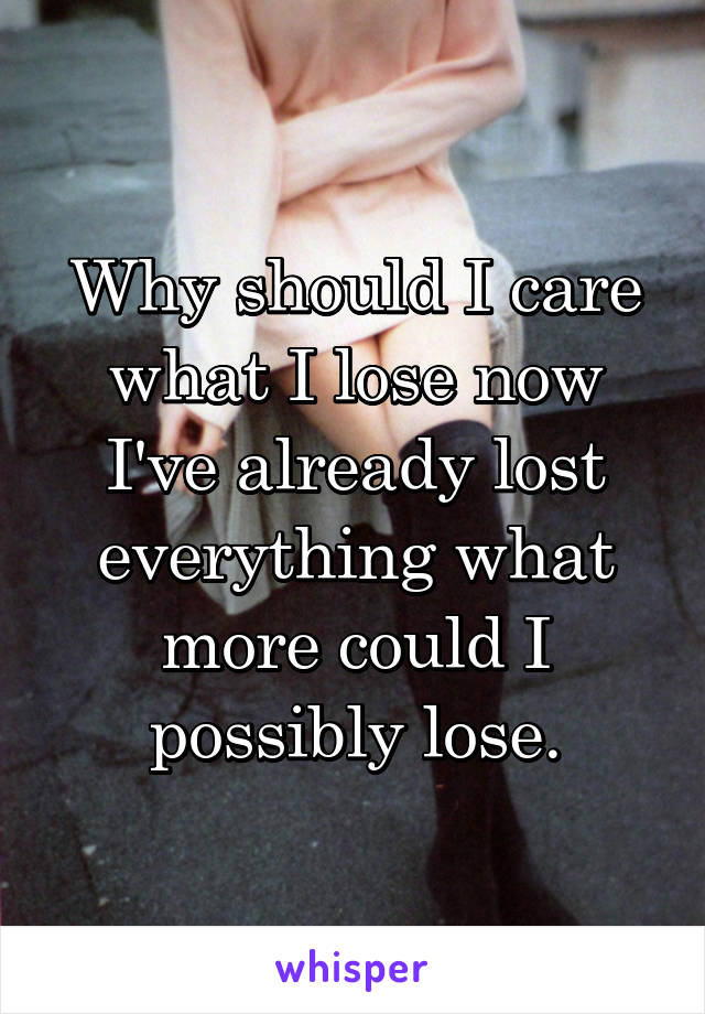 Why should I care what I lose now I've already lost everything what more could I possibly lose.