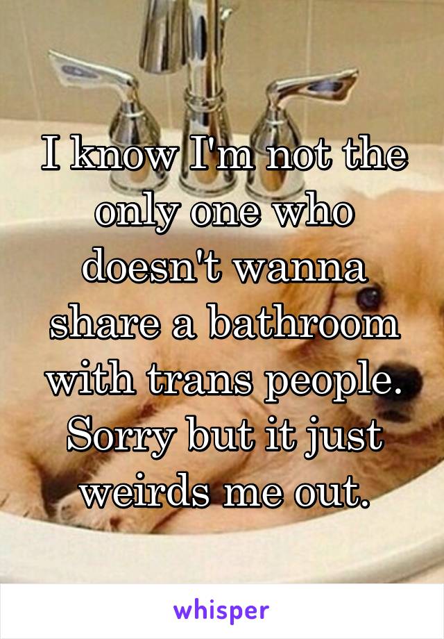 I know I'm not the only one who doesn't wanna share a bathroom with trans people. Sorry but it just weirds me out.