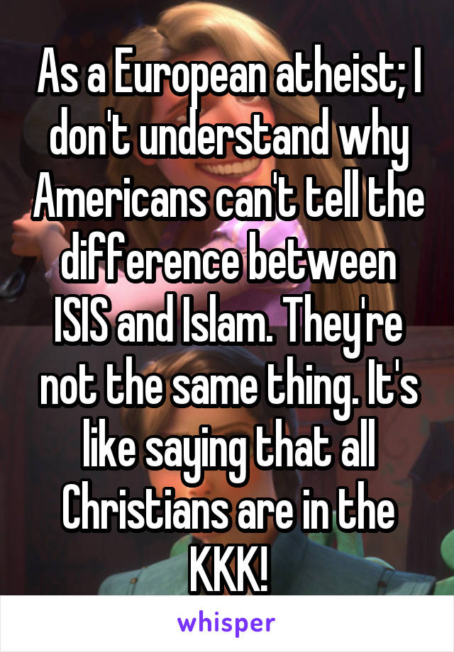 As a European atheist; I don't understand why Americans can't tell the difference between ISIS and Islam. They're not the same thing. It's like saying that all Christians are in the KKK!