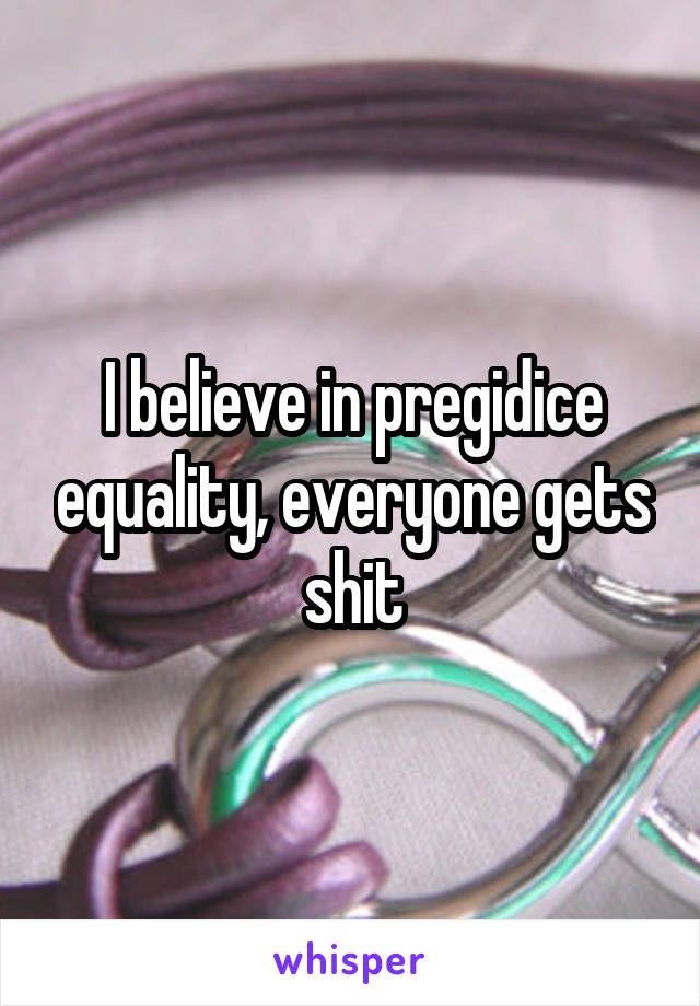 I believe in pregidice equality, everyone gets shit