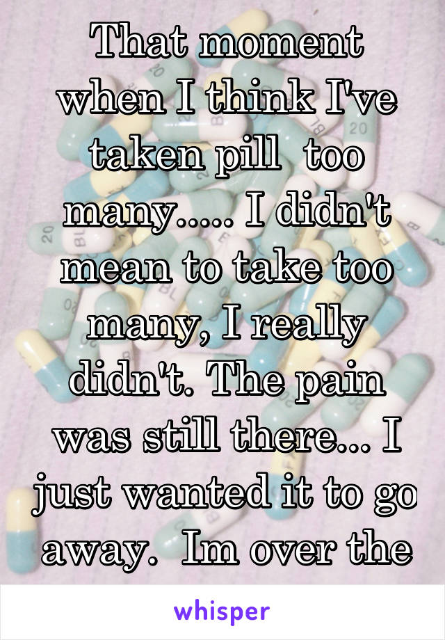 That moment when I think I've taken pill  too many..... I didn't mean to take too many, I really didn't. The pain was still there... I just wanted it to go away.  Im over the pain. I fucked up. 