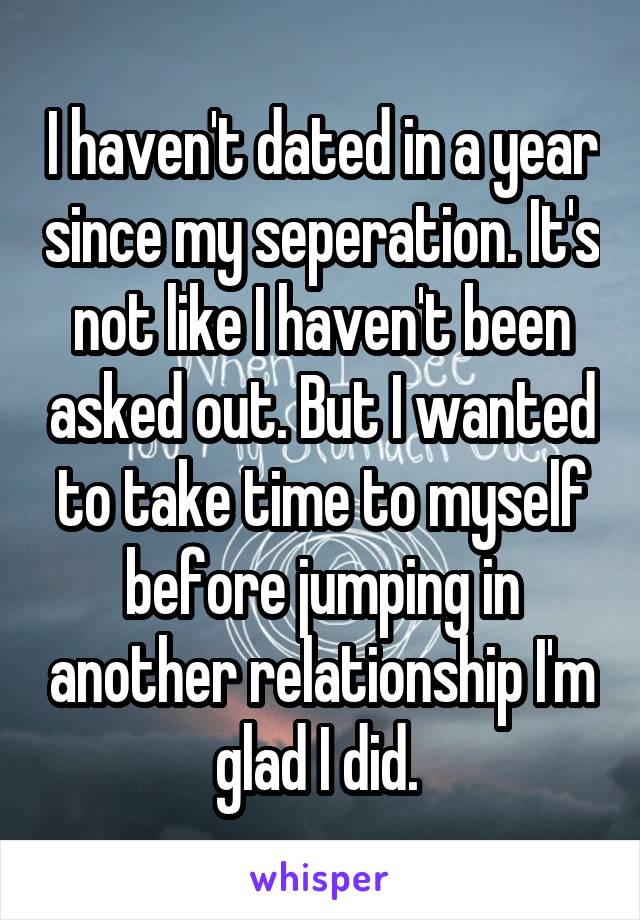 I haven't dated in a year since my seperation. It's not like I haven't been asked out. But I wanted to take time to myself before jumping in another relationship I'm glad I did. 