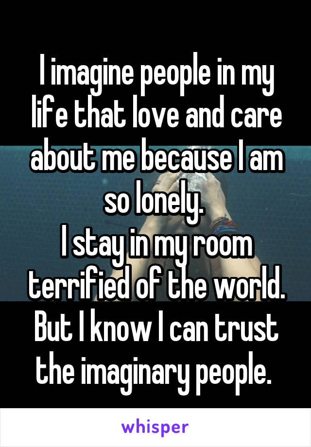 I imagine people in my life that love and care about me because I am so lonely. 
I stay in my room terrified of the world.
But I know I can trust the imaginary people. 