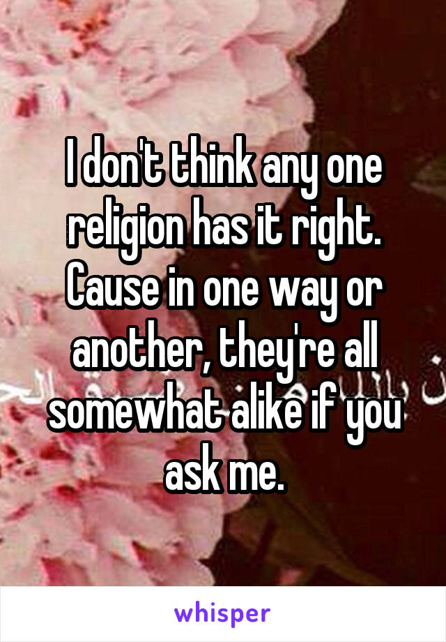 I don't think any one religion has it right. Cause in one way or another, they're all somewhat alike if you ask me.