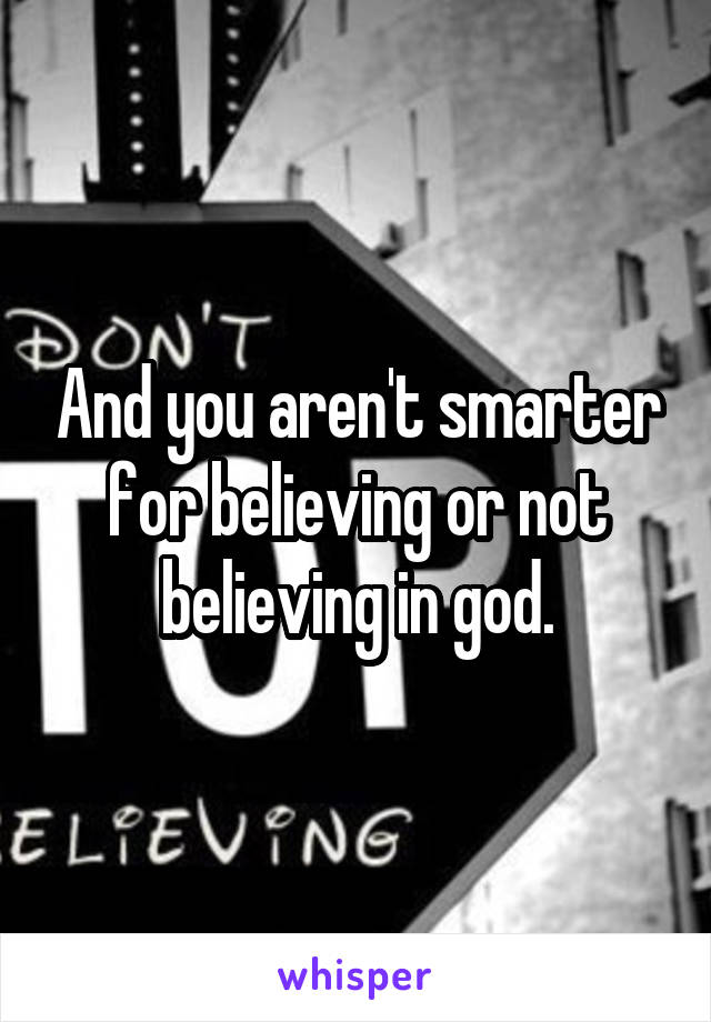 And you aren't smarter for believing or not believing in god.