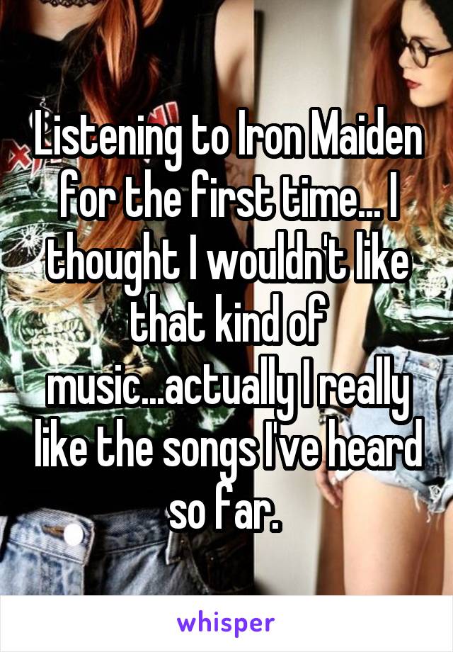 Listening to Iron Maiden for the first time... I thought I wouldn't like that kind of music...actually I really like the songs I've heard so far. 