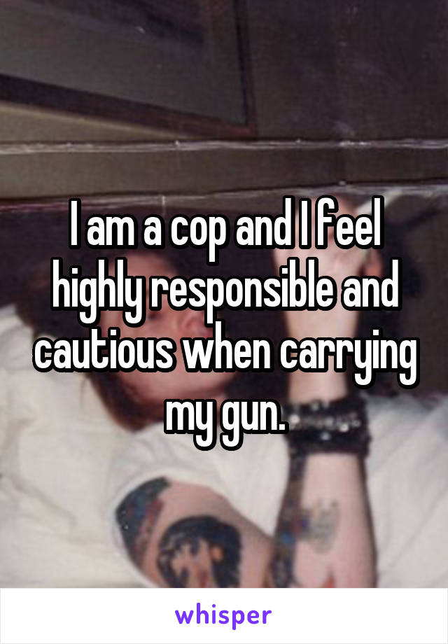 I am a cop and I feel highly responsible and cautious when carrying my gun.