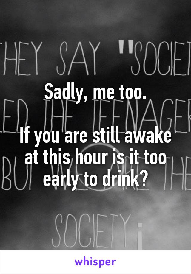 Sadly, me too.

If you are still awake at this hour is it too early to drink?