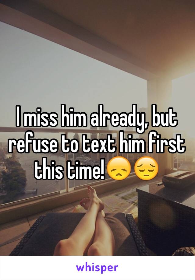 I miss him already, but refuse to text him first this time!😞😔