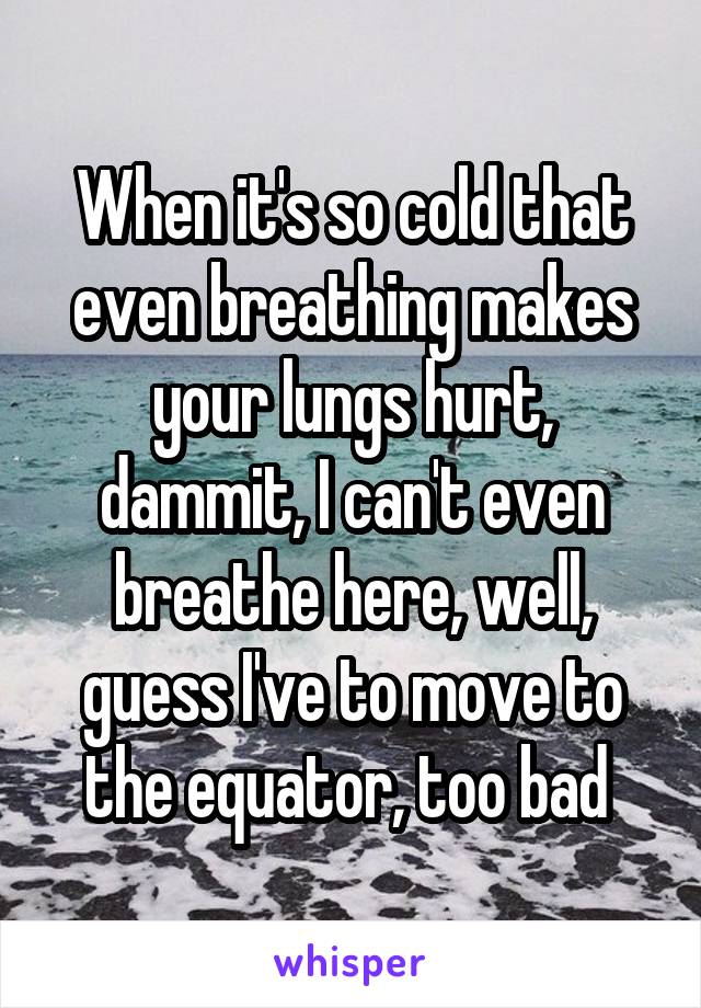 When it's so cold that even breathing makes your lungs hurt, dammit, I can't even breathe here, well, guess I've to move to the equator, too bad 