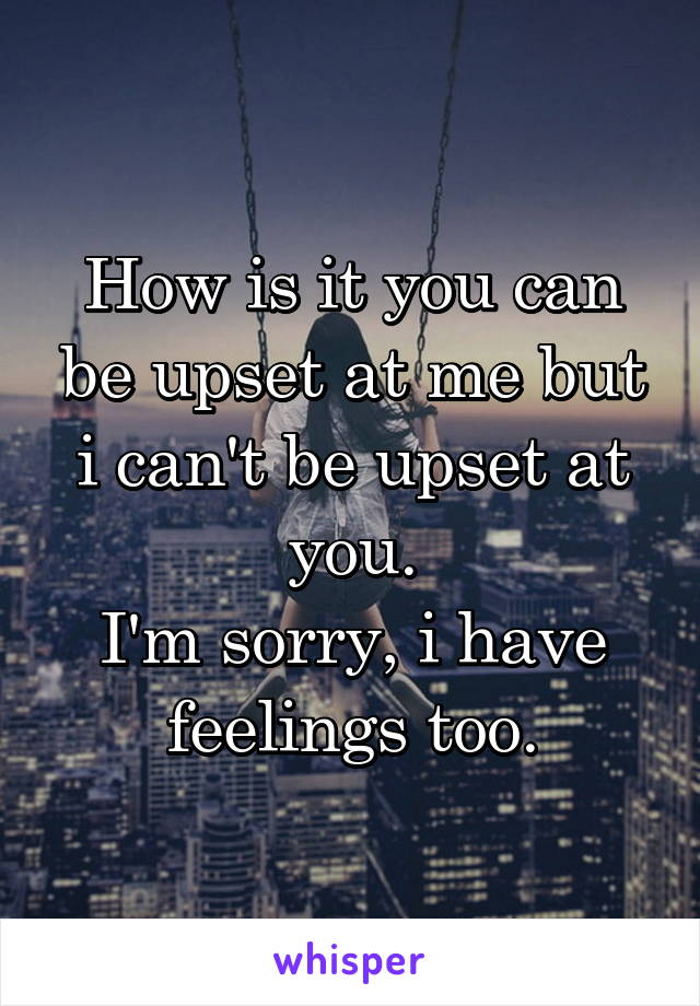 How is it you can be upset at me but i can't be upset at you.
I'm sorry, i have feelings too.