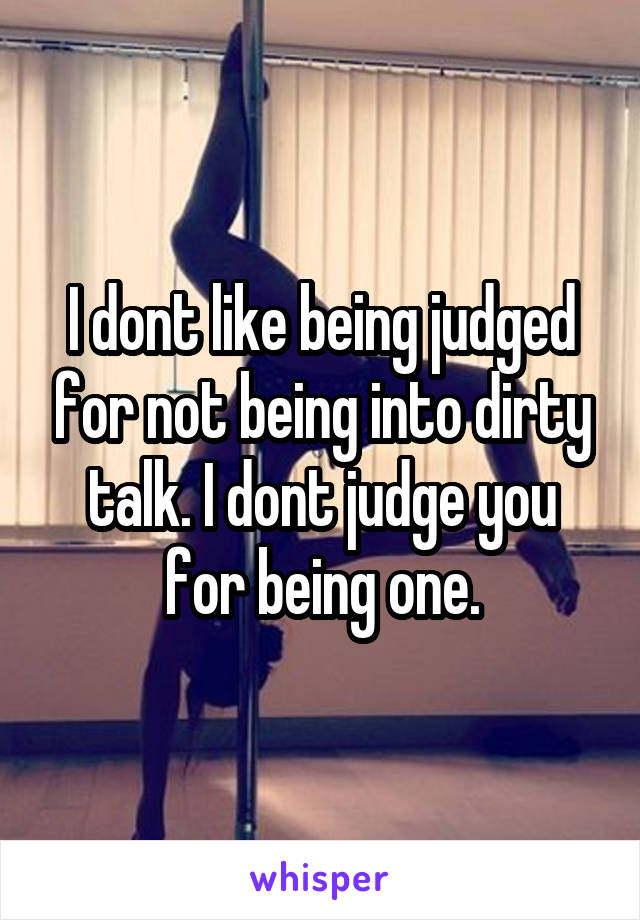 I dont like being judged for not being into dirty talk. I dont judge you for being one.