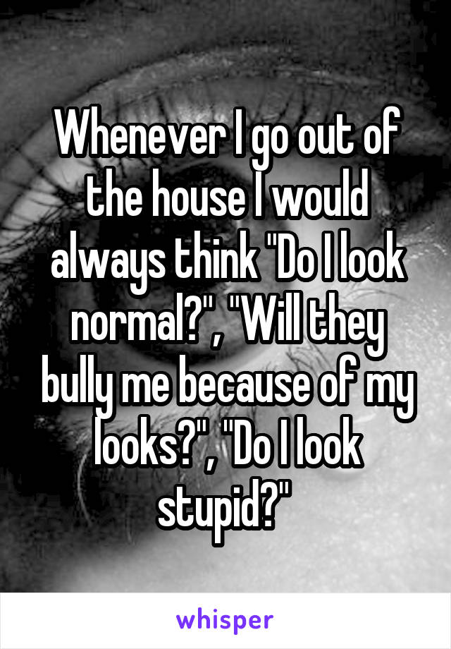 Whenever I go out of the house I would always think "Do I look normal?", "Will they bully me because of my looks?", "Do I look stupid?" 