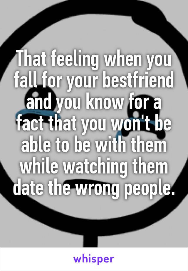 That feeling when you fall for your bestfriend and you know for a fact that you won't be able to be with them while watching them date the wrong people. 