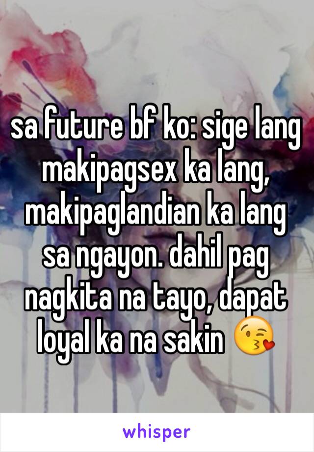 sa future bf ko: sige lang makipagsex ka lang, makipaglandian ka lang sa ngayon. dahil pag nagkita na tayo, dapat loyal ka na sakin 😘