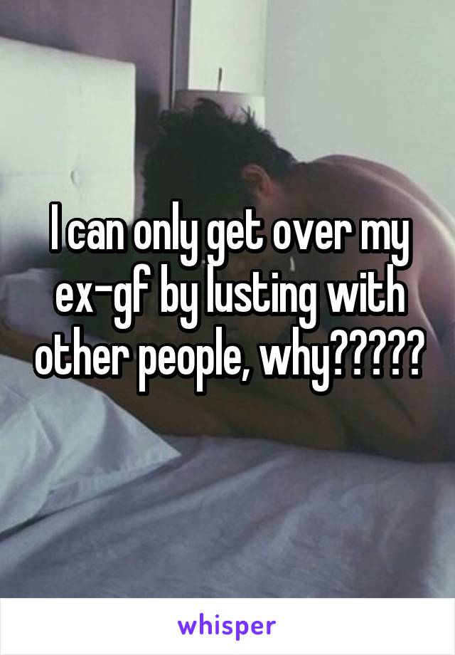 I can only get over my ex-gf by lusting with other people, why?????  