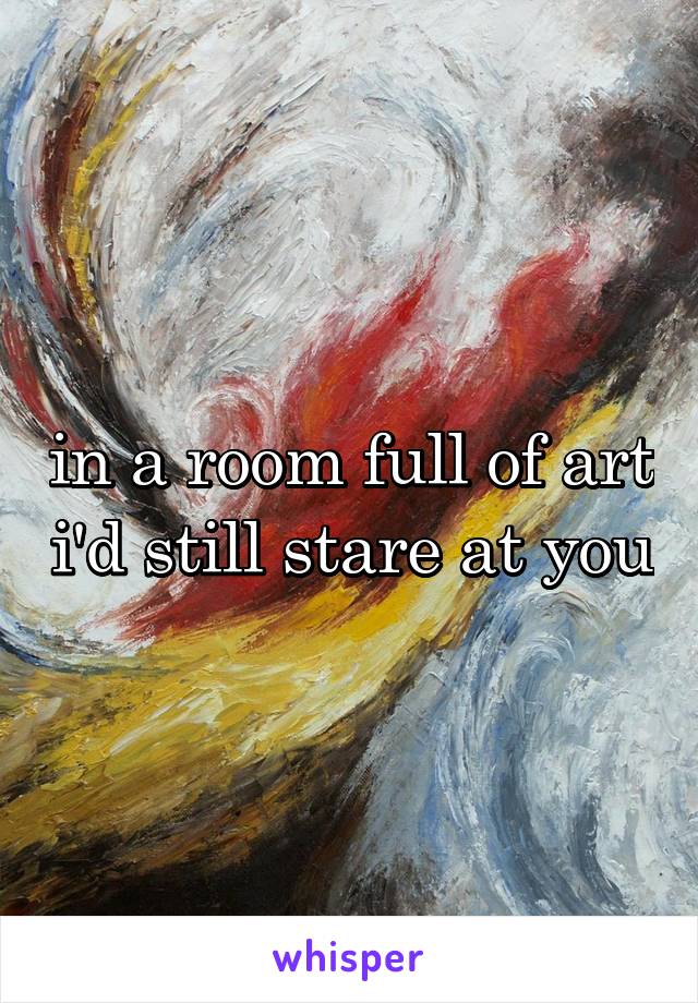 in a room full of art i'd still stare at you