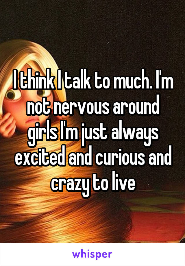 I think I talk to much. I'm not nervous around girls I'm just always excited and curious and crazy to live