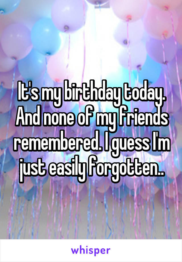 It's my birthday today. And none of my friends remembered. I guess I'm just easily forgotten..