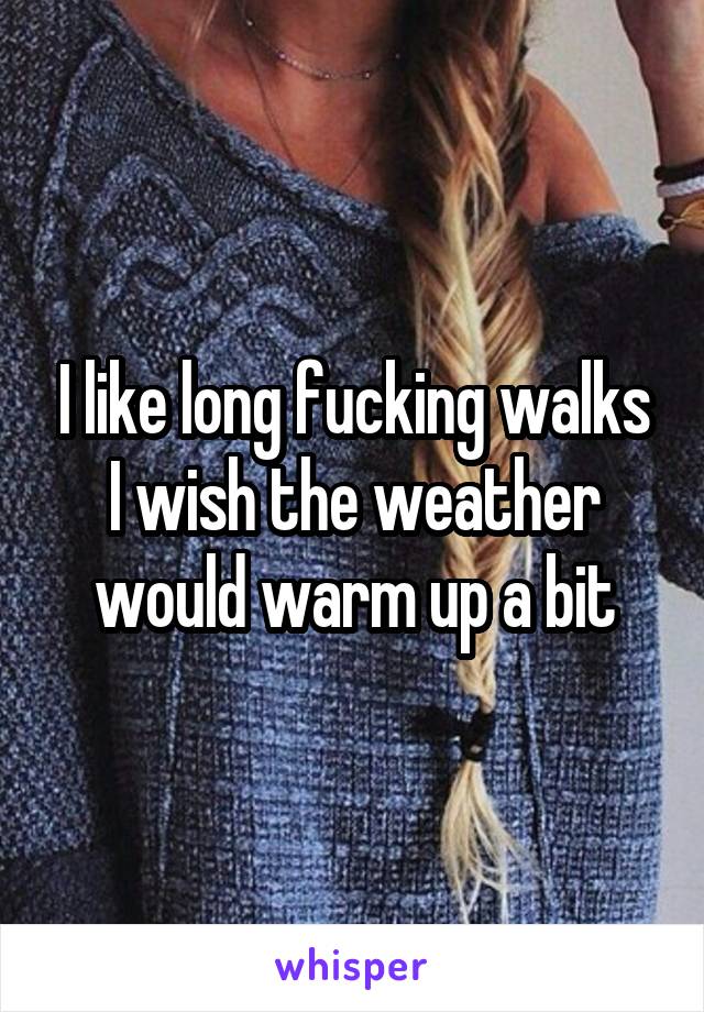 I like long fucking walks I wish the weather would warm up a bit